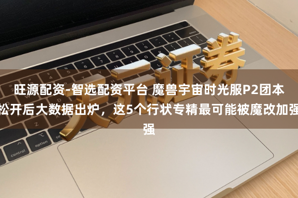 旺源配资-智选配资平台 魔兽宇宙时光服P2团本松开后大数据出炉，这5个行状专精最可能被魔改加强