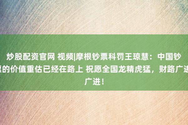 炒股配资官网 视频|摩根钞票科罚王琼慧：中国钞票的价值重估已经在路上 祝愿全国龙精虎猛，财路广进！