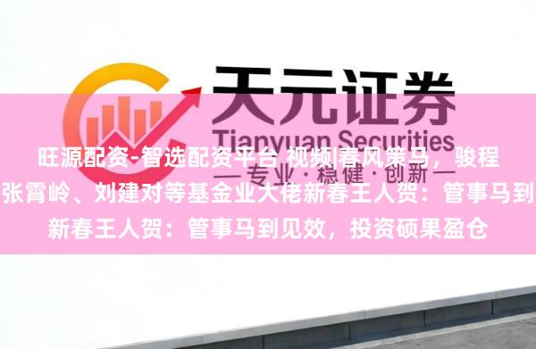 旺源配资-智选配资平台 视频|春风策马，骏程万里！陈戈、李昇、张霄岭、刘建对等基金业大佬新春王人贺：管事马到见效，投资硕果盈仓