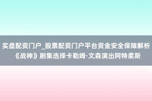 实盘配资门户_股票配资门户平台资金安全保障解析 《战神》剧集选择卡勒姆·文森演出阿特柔斯