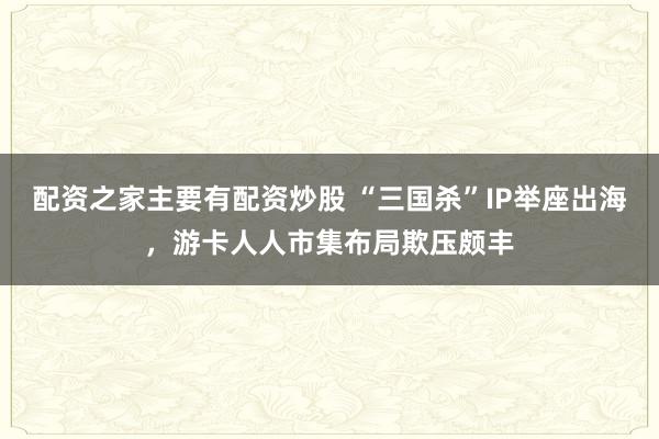 配资之家主要有配资炒股 “三国杀”IP举座出海，游卡人人市集布局欺压颇丰