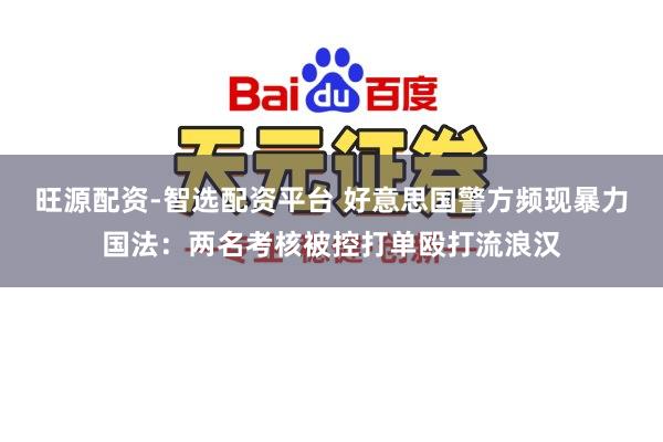 旺源配资-智选配资平台 好意思国警方频现暴力国法：两名考核被控打单殴打流浪汉