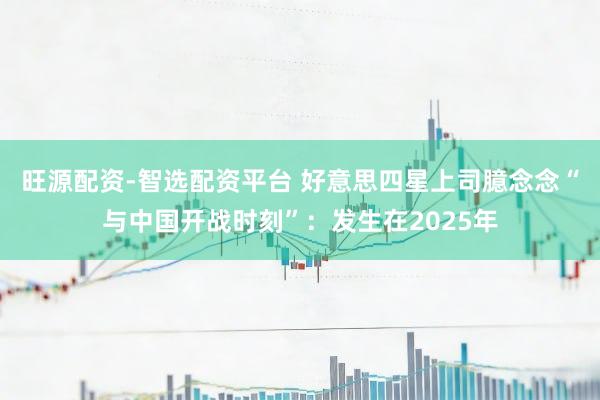 旺源配资-智选配资平台 好意思四星上司臆念念“与中国开战时刻”:发生在2025年