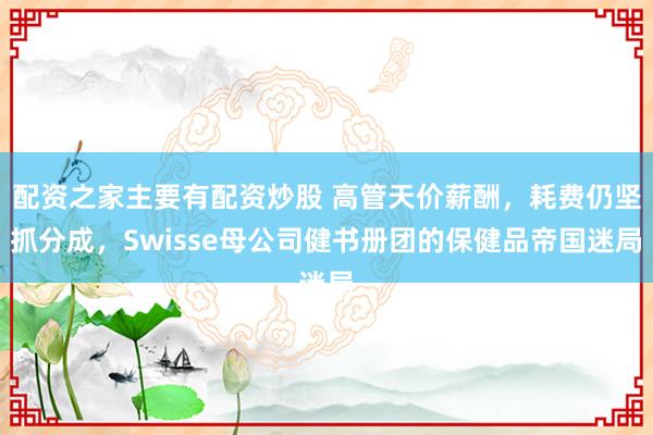 配资之家主要有配资炒股 高管天价薪酬,耗费仍坚抓分成,Swisse母公司健书册团的保健品帝国迷局