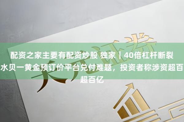 配资之家主要有配资炒股 独家｜40倍杠杆断裂！水贝一黄金预订价平台兑付难题，投资者称涉资超百亿