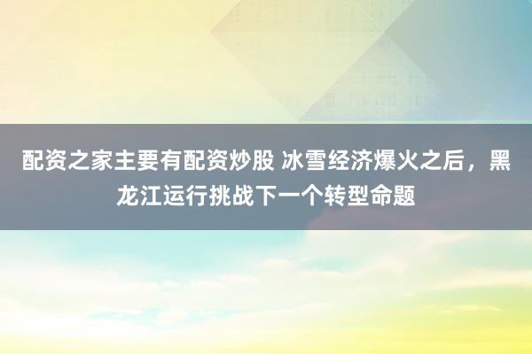 配资之家主要有配资炒股 冰雪经济爆火之后，黑龙江运行挑战下一个转型命题
