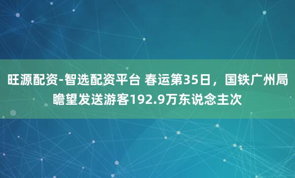 旺源配资-智选配资平台 春运第35日，国铁广州局瞻望发送游客192.9万东说念主次