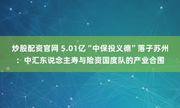 炒股配资官网 5.01亿“中保投义德”落子苏州：中汇东说念主寿与险资国度队的产业合围