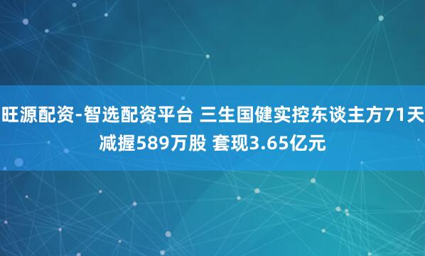 旺源配资-智选配资平台 三生国健实控东谈主方71天减握589万股 套现3.65亿元