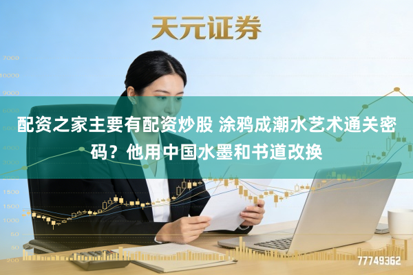 配资之家主要有配资炒股 涂鸦成潮水艺术通关密码？他用中国水墨和书道改换