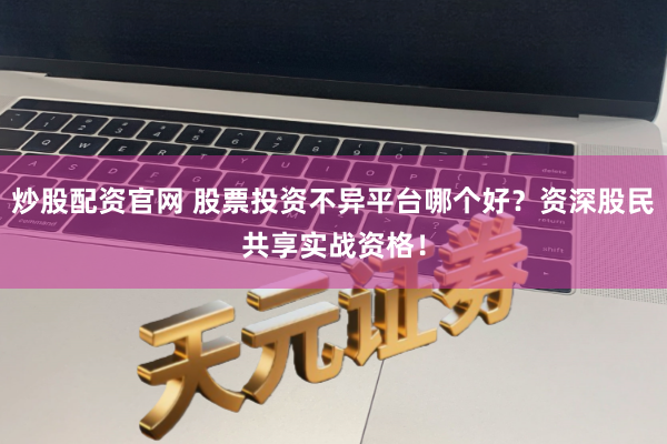 炒股配资官网 股票投资不异平台哪个好？资深股民共享实战资格！