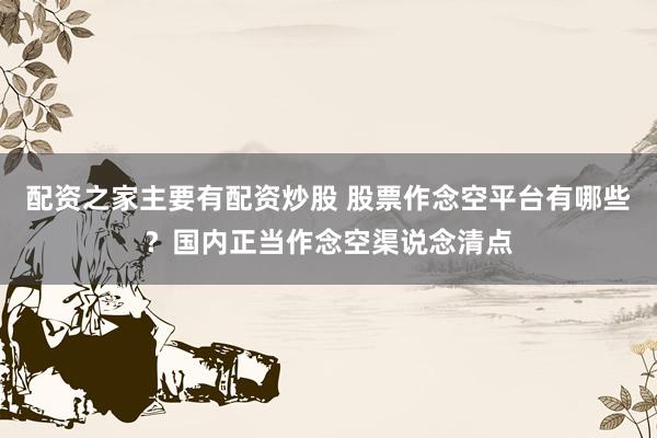 配资之家主要有配资炒股 股票作念空平台有哪些？国内正当作念空渠说念清点