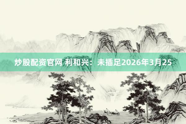 炒股配资官网 利和兴:未插足2026年3月25
