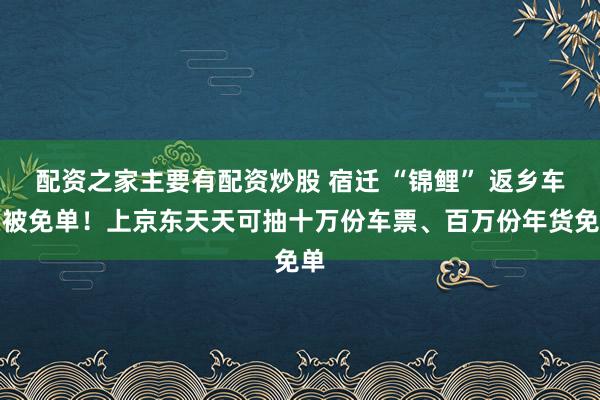 配资之家主要有配资炒股 宿迁 “锦鲤” 返乡车票被免单！上京东天天可抽十万份车票、百万份年货免单