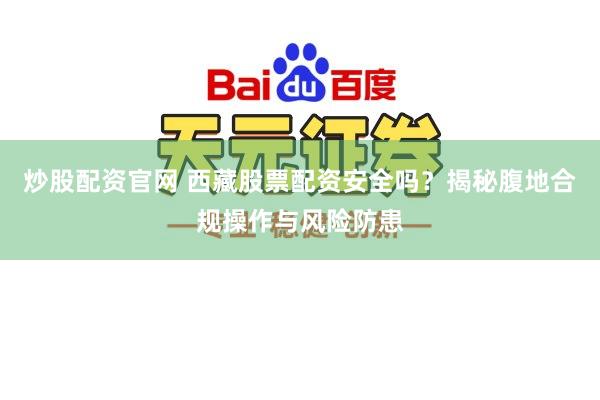 炒股配资官网 西藏股票配资安全吗？揭秘腹地合规操作与风险防患