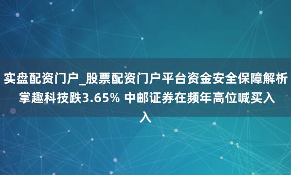 实盘配资门户_股票配资门户平台资金安全保障解析 掌趣科技跌3.65% 中邮证券在频年高位喊买入
