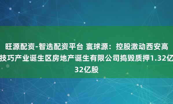 旺源配资-智选配资平台 寰球源：控股激动西安高新技巧产业诞生区房地产诞生有限公司捣毁质押1.32亿股