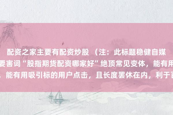 配资之家主要有配资炒股 (注:此标题稳健自媒体传播特色,包含中枢要害词“股指期货配资哪家好”绝顶常见变体,能有用吸引标的用户点击,且长度罢休在内,利于百度收录和推选。)
